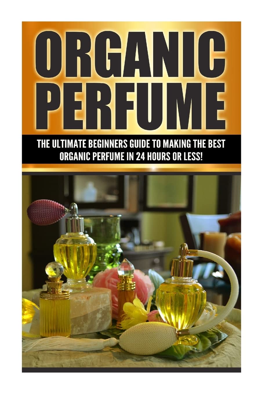 Organic Perfume: The Ultimate Beginners Guide to Making the Best Organic Perfume in 24 Hours or Les book cover