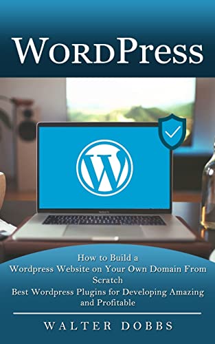 Wordpress: How to Build a Wordpress Website on Your Own Domain From Scratch (Best Wordpress Plugins for Developing Amazing and Profitable)