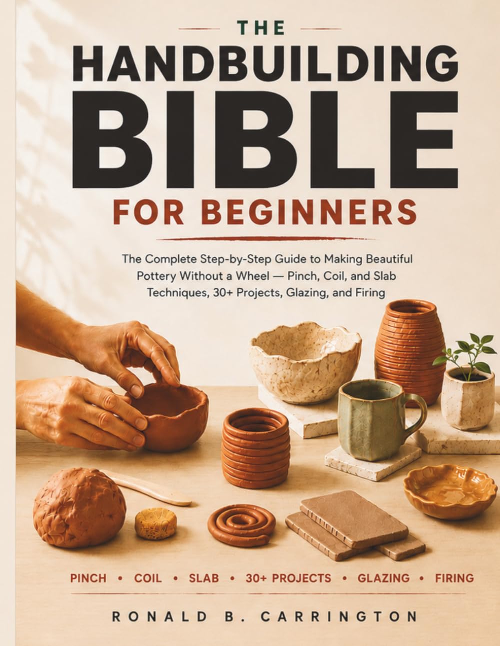 The Hand Building Bible for Beginners: The Complete Step-by-Step Guide to Making Beautiful Pottery Without a Wheel - Pinch, Coil, and Slab Techniques, 30+ Projects, Glazing, and Firing