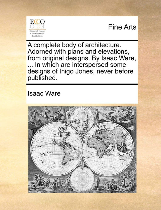 A Complete Body of Architecture. Adorned with Plans and Elevations  from Original Designs. by Isaac Ware  ... in Which Are Interspersed Some Designs of Inigo Jones  Never Before Published. by Isaac Ware (Author) book cover