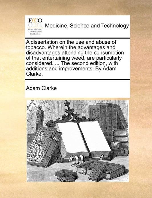 A Dissertation on the Use and Abuse of Tobacco. Wherein the Advantages and Disadvantages Attending the Consumption of That Entertaining Weed  Are ... Additions and Improvements. by Adam Clarke. by Adam Clarke (Author) book cover